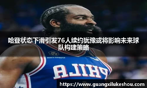 哈登状态下滑引发76人续约犹豫或将影响未来球队构建策略